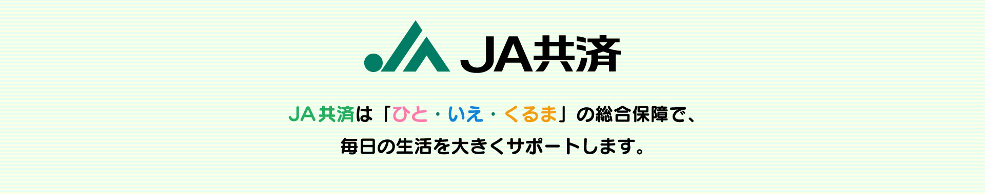 JA共済は「ひと・いえ・くるま」の総合保障で、毎日の生活を大きくサポートします。