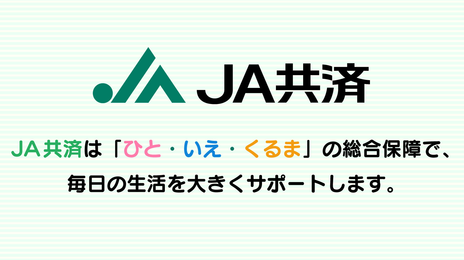 JA共済は「ひと・いえ・くるま」の総合保障で、毎日の生活を大きくサポートします。